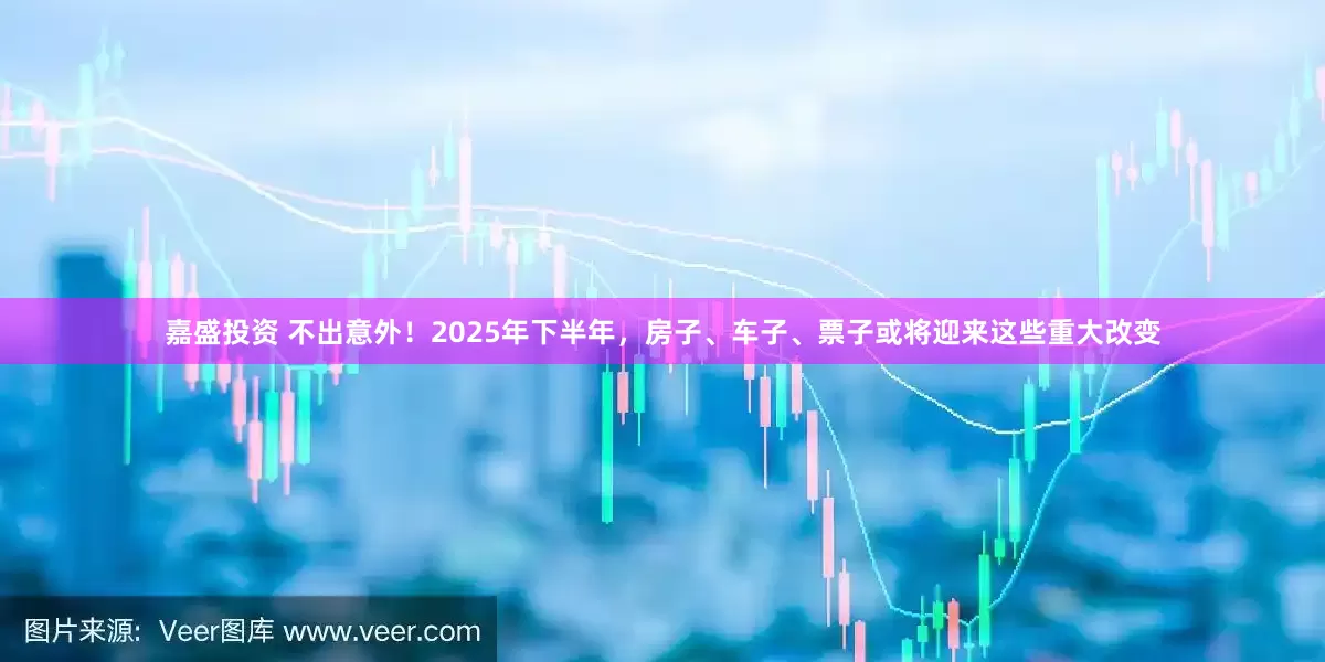 嘉盛投资 不出意外！2025年下半年，房子、车子、票子或将迎来这些重大改变