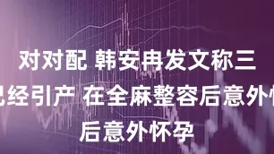 对对配 韩安冉发文称三胎已经引产 在全麻整容后意外怀孕