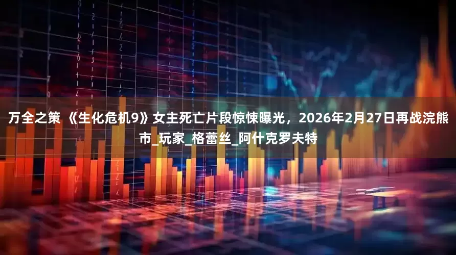 万全之策 《生化危机9》女主死亡片段惊悚曝光，2026年2月27日再战浣熊市_玩家_格蕾丝_阿什克罗夫特