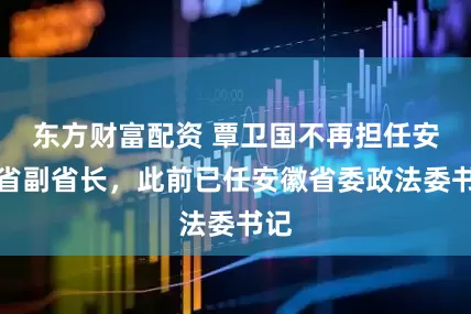 东方财富配资 覃卫国不再担任安徽省副省长，此前已任安徽省委政法委书记