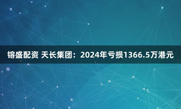 镕盛配资 天长集团：2024年亏损1366.5万港元