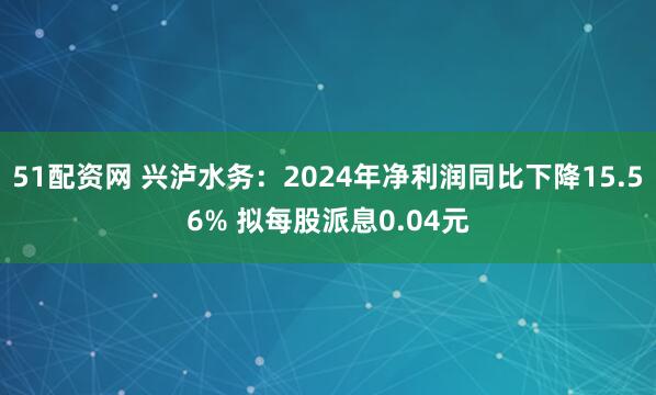 51配资网 兴泸水务：2024年净利润同比下降15.56% 拟每股派息0.04元