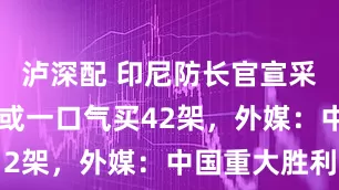 泸深配 印尼防长官宣采购歼10，或一口气买42架，外媒：中国重大胜利