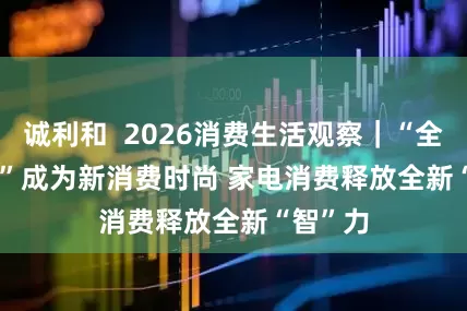 诚利和  2026消费生活观察｜“全屋智能”成为新消费时尚 家电消费释放全新“智”力