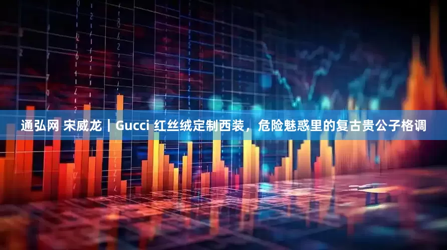 通弘网 宋威龙｜Gucci 红丝绒定制西装，危险魅惑里的复古贵公子格调