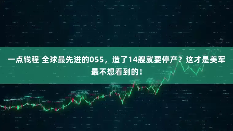 一点钱程 全球最先进的055，造了14艘就要停产？这才是美军最不想看到的！