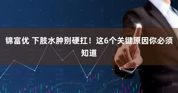 锦富优 下肢水肿别硬扛！这6个关键原因你必须知道