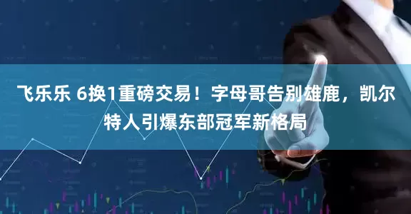 飞乐乐 6换1重磅交易！字母哥告别雄鹿，凯尔特人引爆东部冠军新格局